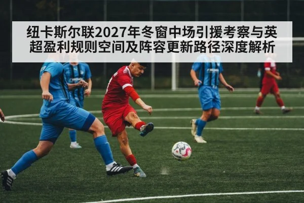 纽卡斯尔联2027年冬窗中场引援考察与英超盈利规则空间及阵容更新路径深度解析