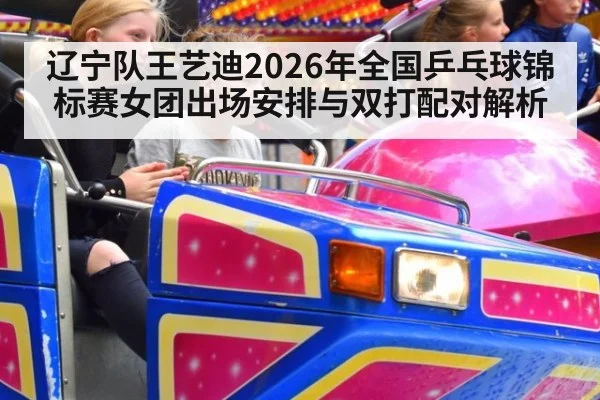 辽宁队王艺迪2026年全国乒乓球锦标赛女团出场安排与双打配对解析