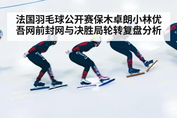 法国羽毛球公开赛保木卓朗小林优吾网前封网与决胜局轮转复盘分析